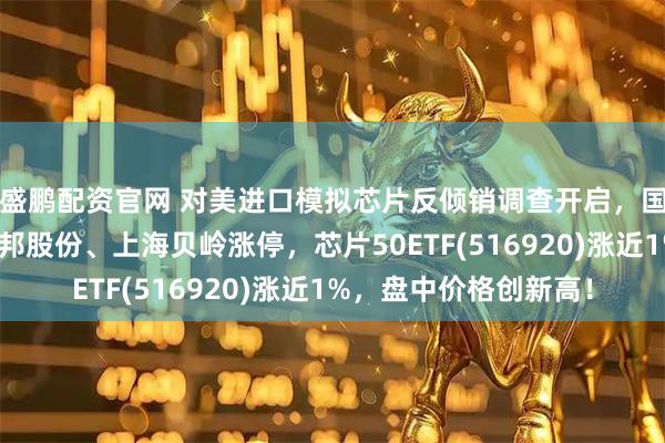 盛鹏配资官网 对美进口模拟芯片反倾销调查开启，国产升级势不可挡！圣邦股份、上海贝岭涨停，芯片50ETF(516920)涨近1%，盘中价格创新高！