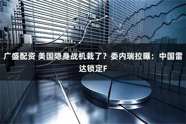 广盛配资 美国隐身战机栽了？委内瑞拉曝：中国雷达锁定F