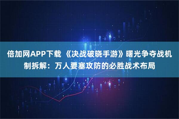 倍加网APP下载 《决战破晓手游》曙光争夺战机制拆解：万人要塞攻防的必胜战术布局
