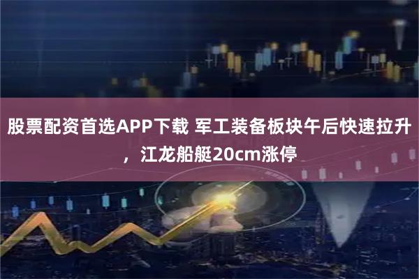 股票配资首选APP下载 军工装备板块午后快速拉升，江龙船艇20cm涨停