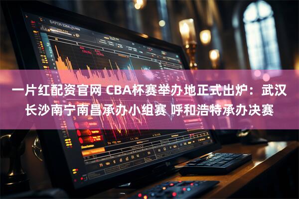 一片红配资官网 CBA杯赛举办地正式出炉：武汉长沙南宁南昌承办小组赛 呼和浩特承办决赛