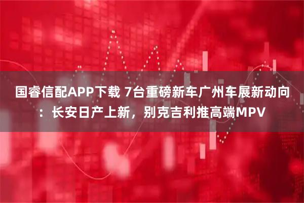 国睿信配APP下载 7台重磅新车广州车展新动向：长安日产上新，别克吉利推高端MPV