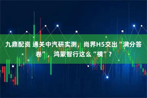 九鼎配资 通关中汽研实测，尚界H5交出“满分答卷”，鸿蒙智行这么“横”？