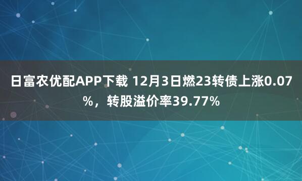 日富农优配APP下载 12月3日燃23转债上涨0.07%，转股溢价率39.77%