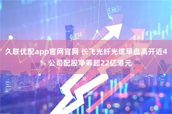 久联优配app官网官网 长飞光纤光缆早盘高开近4% 公司配股净筹超22亿港元