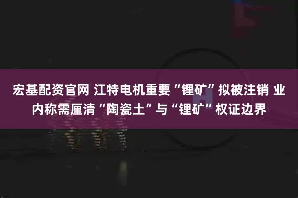 宏基配资官网 江特电机重要“锂矿”拟被注销 业内称需厘清“陶瓷土”与“锂矿”权证边界