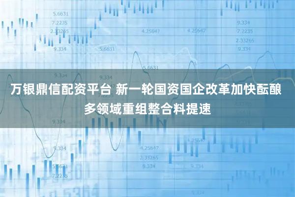 万银鼎信配资平台 新一轮国资国企改革加快酝酿 多领域重组整合料提速