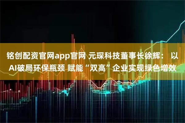 铭创配资官网app官网 元琛科技董事长徐辉： 以AI破局环保瓶颈 赋能“双高”企业实现绿色增效