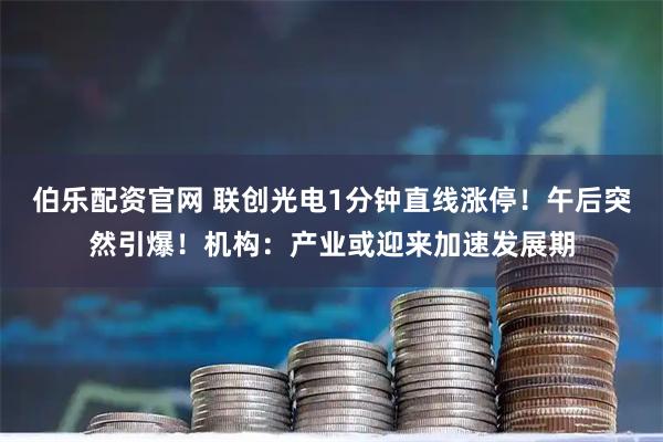 伯乐配资官网 联创光电1分钟直线涨停！午后突然引爆！机构：产业或迎来加速发展期