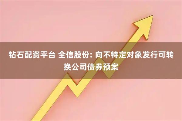 钻石配资平台 全信股份: 向不特定对象发行可转换公司债券预案