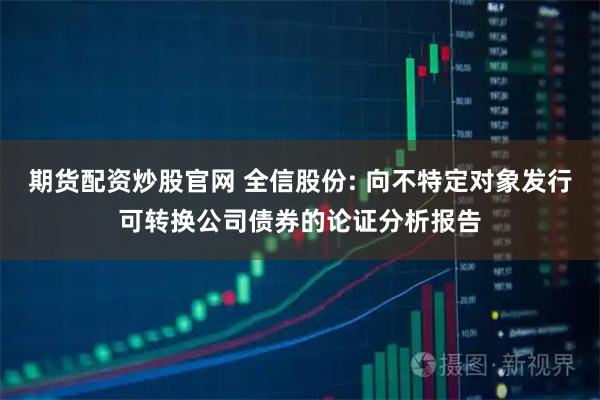 期货配资炒股官网 全信股份: 向不特定对象发行可转换公司债券的论证分析报告