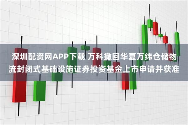 深圳配资网APP下载 万科撤回华夏万纬仓储物流封闭式基础设施证券投资基金上市申请并获准