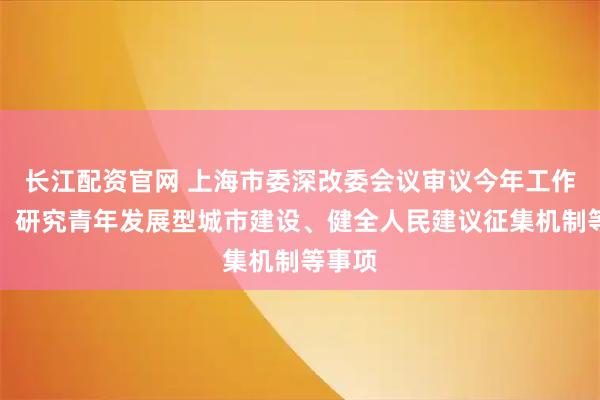 长江配资官网 上海市委深改委会议审议今年工作要点，研究青年发展型城市建设、健全人民建议征集机制等事项