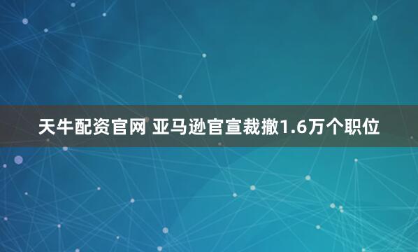 天牛配资官网 亚马逊官宣裁撤1.6万个职位