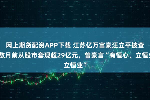 网上期货配资APP下载 江苏亿万富豪汪立平被查，数月前从股市套现超29亿元，曾豪言“有恒心、立恒业”