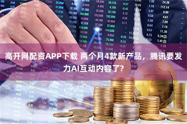 高开网配资APP下载 两个月4款新产品，腾讯要发力AI互动内容了?