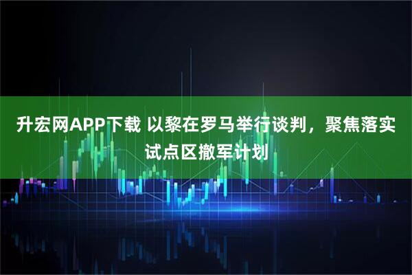 升宏网APP下载 以黎在罗马举行谈判，聚焦落实试点区撤军计划