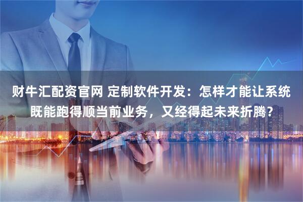 财牛汇配资官网 定制软件开发：怎样才能让系统既能跑得顺当前业务，又经得起未来折腾？